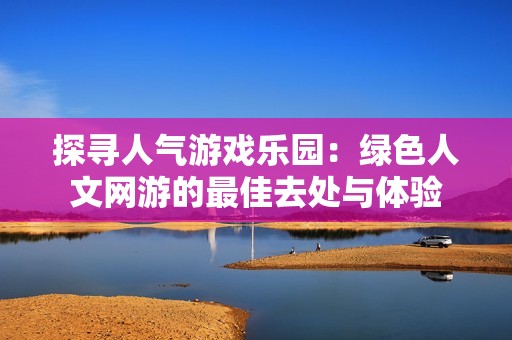 探寻人气游戏乐园：绿色人文网游的最佳去处与体验