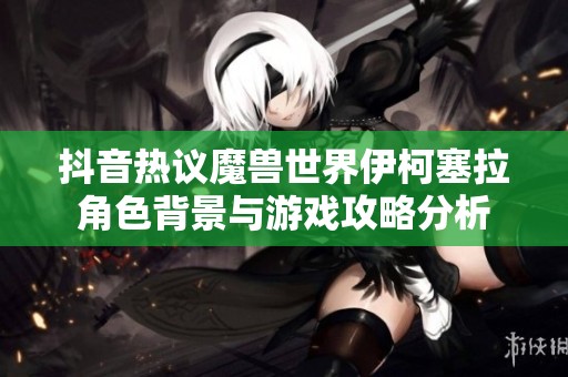 抖音热议魔兽世界伊柯塞拉角色背景与游戏攻略分析