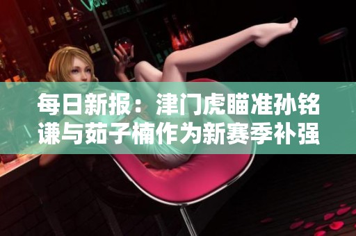 每日新报：津门虎瞄准孙铭谦与茹子楠作为新赛季补强目标