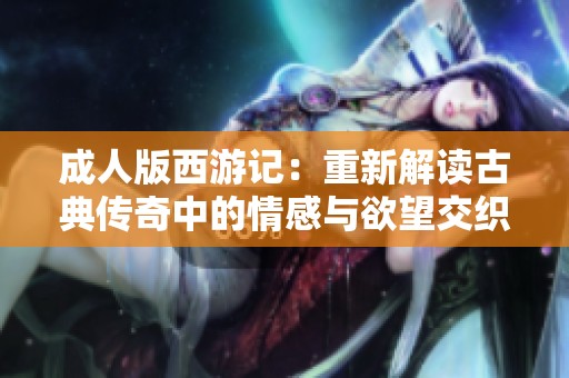 成人版西游记：重新解读古典传奇中的情感与欲望交织之旅