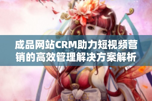 成品网站CRM助力短视频营销的高效管理解决方案解析