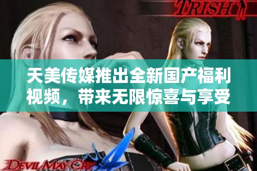 天美传媒推出全新国产福利视频，带来无限惊喜与享受
