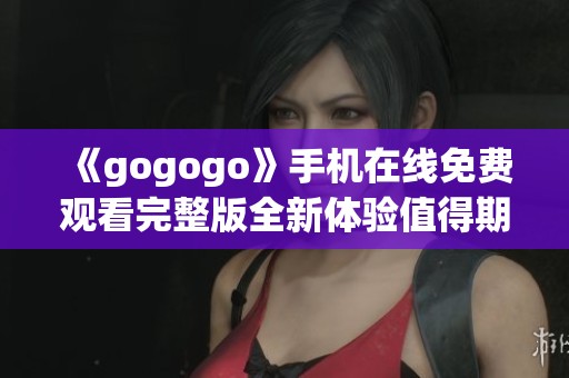 《gogogo》手机在线免费观看完整版全新体验值得期待
