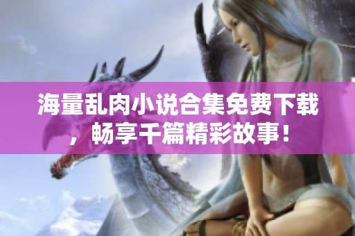 海量乱肉小说合集免费下载，畅享千篇精彩故事！