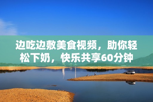 边吃边敷美食视频，助你轻松下奶，快乐共享60分钟