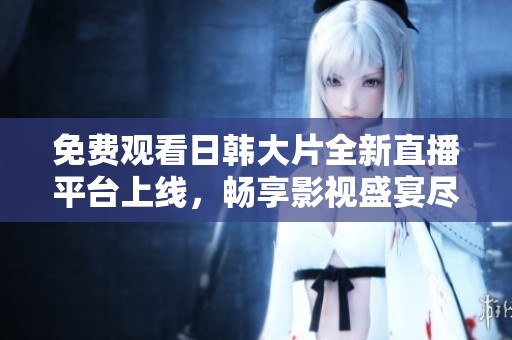 免费观看日韩大片全新直播平台上线，畅享影视盛宴尽在B站