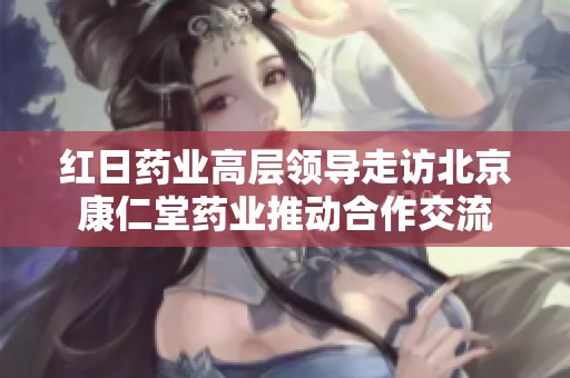 红日药业高层领导走访北京康仁堂药业推动合作交流