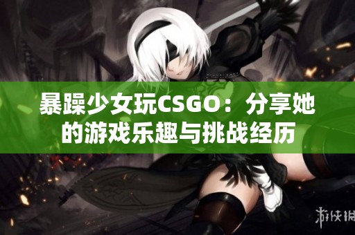 暴躁少女玩CSGO：分享她的游戏乐趣与挑战经历