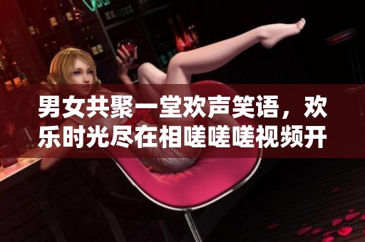男女共聚一堂欢声笑语，欢乐时光尽在相嗟嗟嗟视频开元棋牌