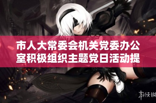 市人大常委会机关党委办公室积极组织主题党日活动提升党员凝聚力