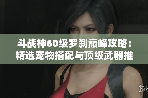 斗战神60级罗刹巅峰攻略：精选宠物搭配与顶级武器推荐全攻略