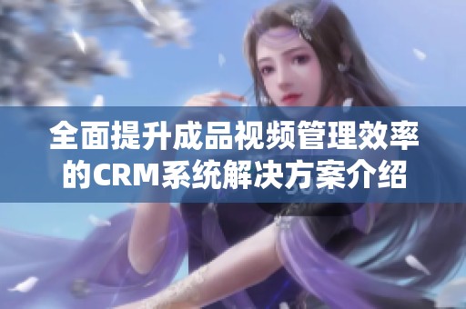 全面提升成品视频管理效率的CRM系统解决方案介绍