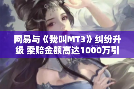 网易与《我叫MT3》纠纷升级 索赔金额高达1000万引发广泛关注