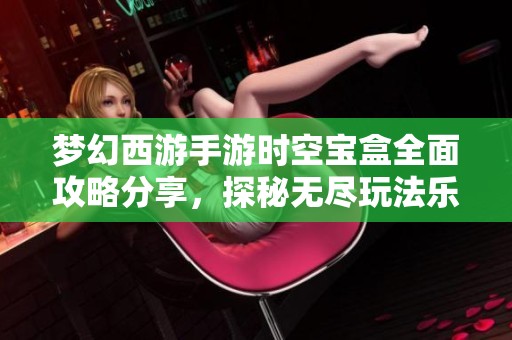 梦幻西游手游时空宝盒全面攻略分享，探秘无尽玩法乐趣与技巧