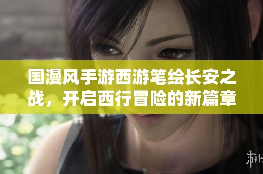 国漫风手游西游笔绘长安之战，开启西行冒险的新篇章