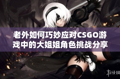 老外如何巧妙应对CSGO游戏中的大姐姐角色挑战分享
