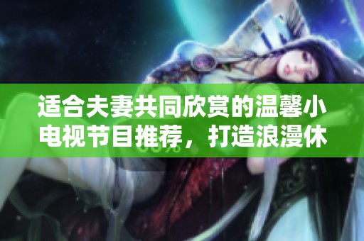 适合夫妻共同欣赏的温馨小电视节目推荐，打造浪漫休闲时光