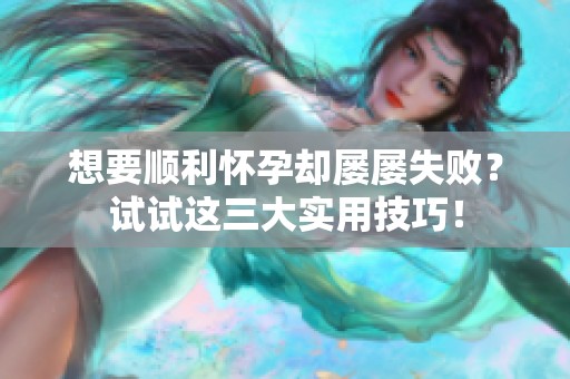 想要顺利怀孕却屡屡失败？试试这三大实用技巧！