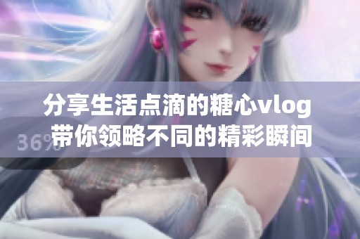 分享生活点滴的糖心vlog 带你领略不同的精彩瞬间
