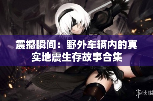震撼瞬间：野外车辆内的真实地震生存故事合集