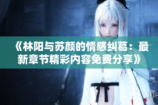 《林阳与苏颜的情感纠葛：最新章节精彩内容免费分享》