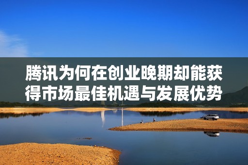 腾讯为何在创业晚期却能获得市场最佳机遇与发展优势