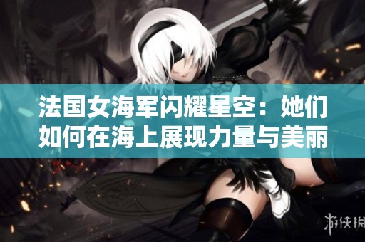 法国女海军闪耀星空：她们如何在海上展现力量与美丽