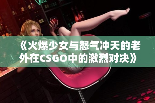 《火爆少女与怒气冲天的老外在CSGO中的激烈对决》