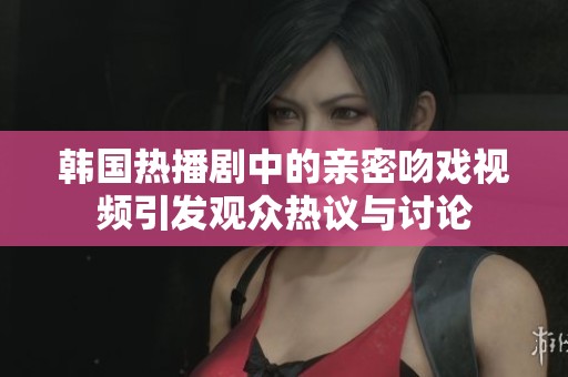 韩国热播剧中的亲密吻戏视频引发观众热议与讨论