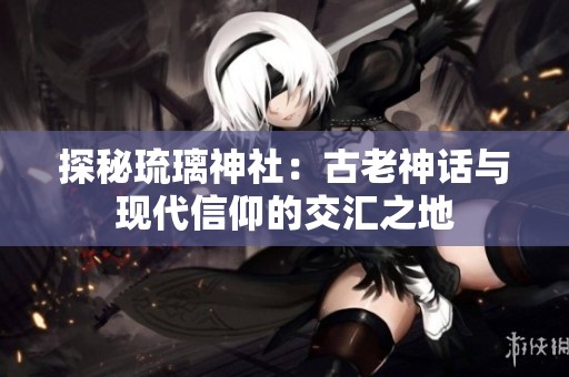 探秘琉璃神社：古老神话与现代信仰的交汇之地