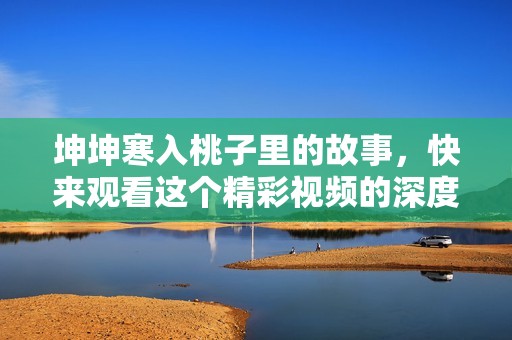坤坤寒入桃子里的故事，快来观看这个精彩视频的深度解析！