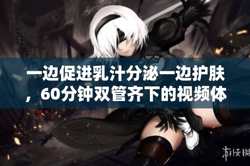 一边促进乳汁分泌一边护肤，60分钟双管齐下的视频体验
