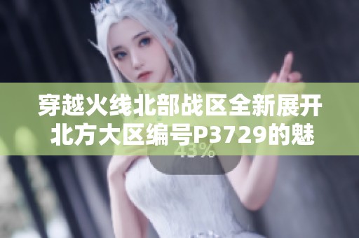 穿越火线北部战区全新展开 北方大区编号P3729的魅力探索之旅