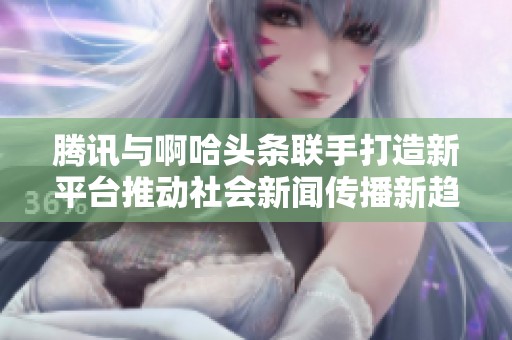 腾讯与啊哈头条联手打造新平台推动社会新闻传播新趋势