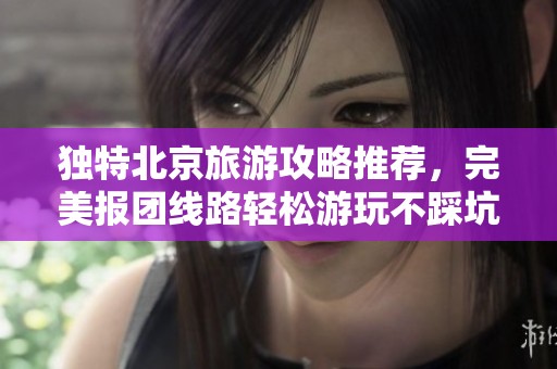 独特北京旅游攻略推荐，完美报团线路轻松游玩不踩坑
