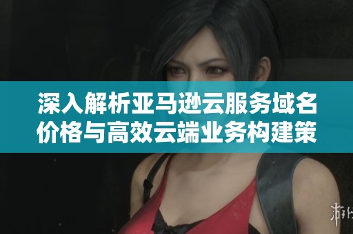 深入解析亚马逊云服务域名价格与高效云端业务构建策略