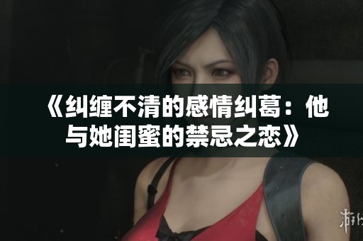 《纠缠不清的感情纠葛：他与她闺蜜的禁忌之恋》