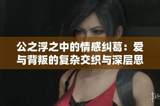 公之浮之中的情感纠葛：爱与背叛的复杂交织与深层思考