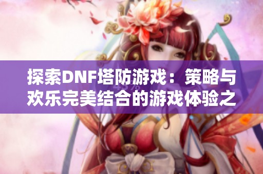 探索DNF塔防游戏：策略与欢乐完美结合的游戏体验之旅