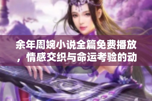 余年周婉小说全篇免费播放，情感交织与命运考验的动人故事