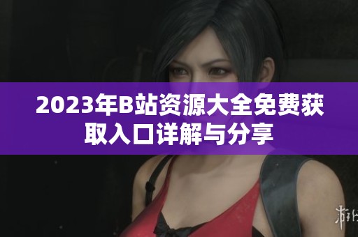 2023年B站资源大全免费获取入口详解与分享