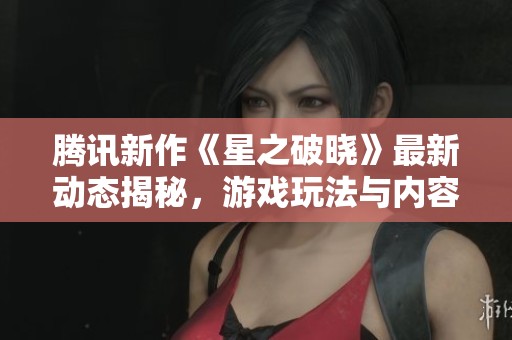 腾讯新作《星之破晓》最新动态揭秘，游戏玩法与内容迎来重大变革