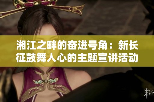 湘江之畔的奋进号角：新长征鼓舞人心的主题宣讲活动