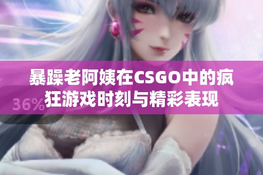 暴躁老阿姨在CSGO中的疯狂游戏时刻与精彩表现