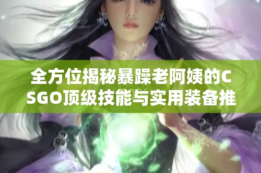 全方位揭秘暴躁老阿姨的CSGO顶级技能与实用装备推荐