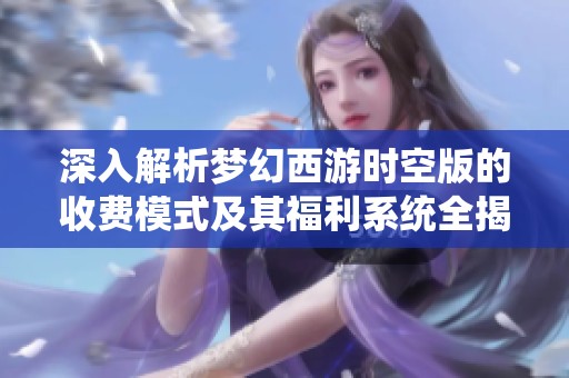 深入解析梦幻西游时空版的收费模式及其福利系统全揭秘