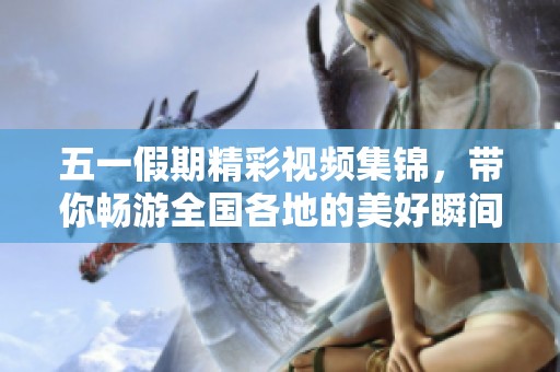 五一假期精彩视频集锦，带你畅游全国各地的美好瞬间