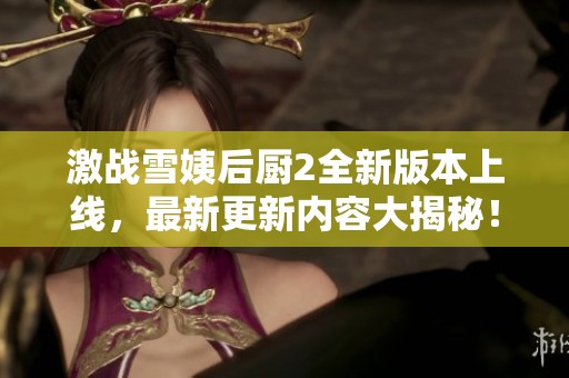 激战雪姨后厨2全新版本上线，最新更新内容大揭秘！