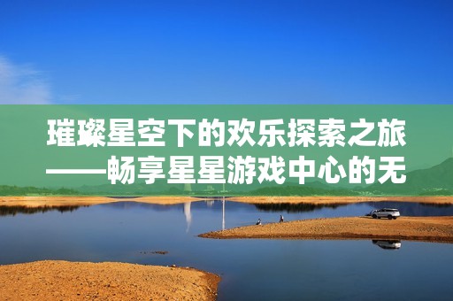 璀璨星空下的欢乐探索之旅——畅享星星游戏中心的无限乐趣