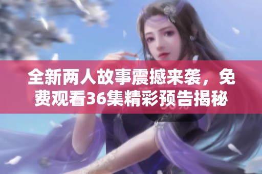 全新两人故事震撼来袭，免费观看36集精彩预告揭秘